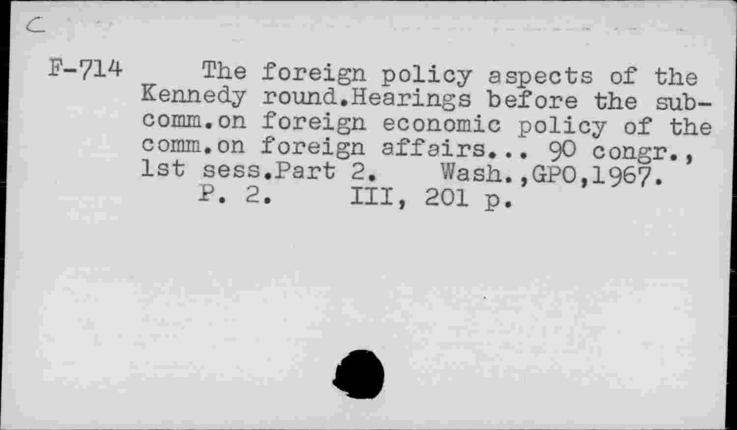 ﻿P-714 The foreign policy aspects of the Kennedy round.Hearings before the subcomm, on foreign economic policy of the comm.on foreign affairs... 90 congr., 1st sess.Part 2.	Wash.,GPO,1967.
P. 2. Ill, 201 p.